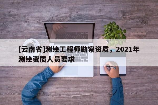[云南省]測繪工程師勘察資質，2021年測繪資質人員要求