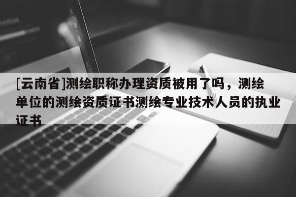 [云南省]測繪職稱辦理資質被用了嗎，測繪單位的測繪資質證書測繪專業技術人員的執業證書