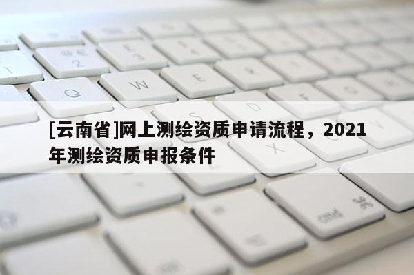 [云南省]網(wǎng)上測繪資質(zhì)申請流程，2021年測繪資質(zhì)申報條件