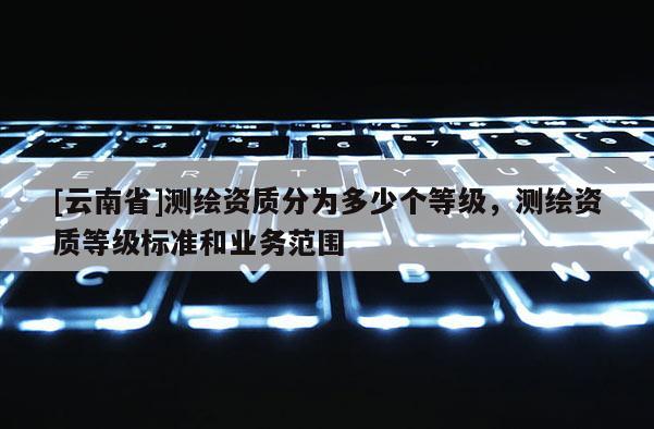 [云南省]測繪資質分為多少個等級，測繪資質等級標準和業務范圍