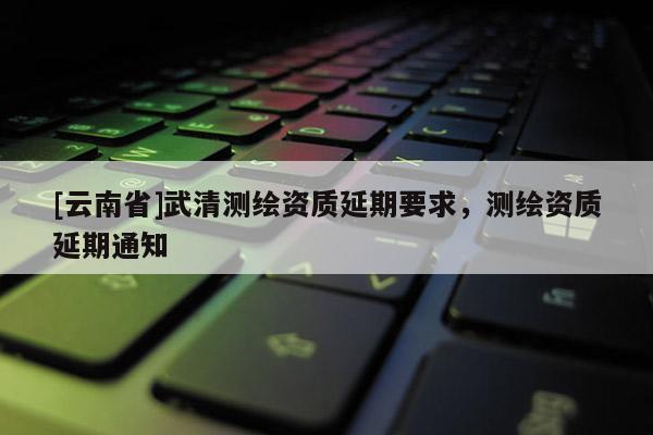 [云南省]武清測繪資質延期要求，測繪資質延期通知
