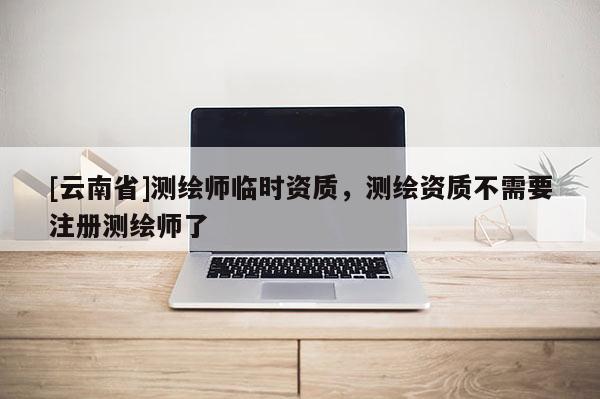 [云南省]測繪師臨時資質，測繪資質不需要注冊測繪師了