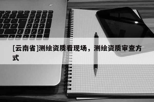 [云南省]測繪資質(zhì)看現(xiàn)場，測繪資質(zhì)審查方式