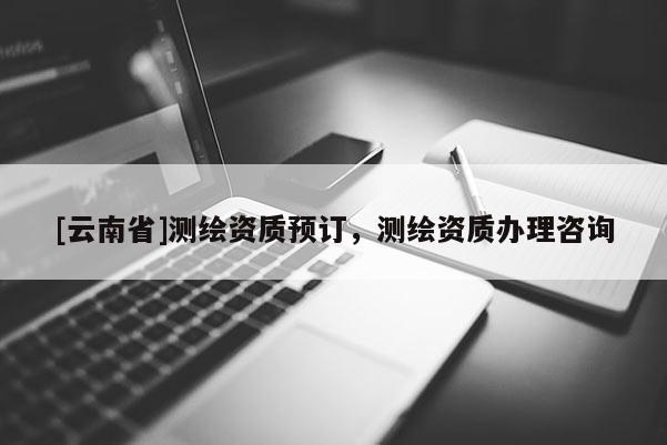 [云南省]測繪資質(zhì)預(yù)訂，測繪資質(zhì)辦理咨詢