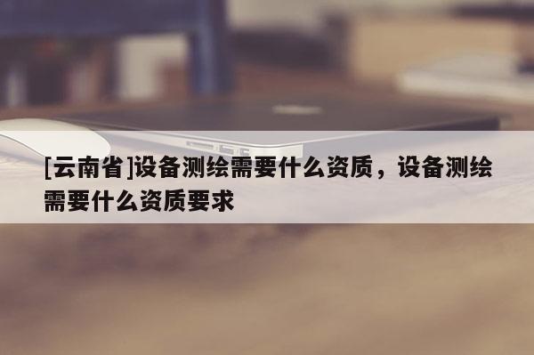 [云南省]設備測繪需要什么資質，設備測繪需要什么資質要求