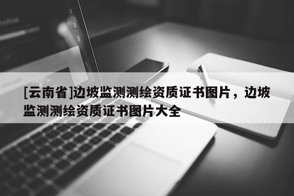 [云南省]邊坡監(jiān)測測繪資質(zhì)證書圖片，邊坡監(jiān)測測繪資質(zhì)證書圖片大全