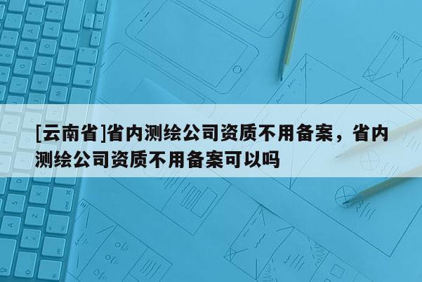 [云南省]省內測繪公司資質不用備案，省內測繪公司資質不用備案可以嗎