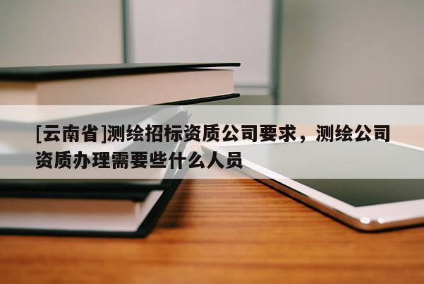 [云南省]測繪招標資質公司要求，測繪公司資質辦理需要些什么人員