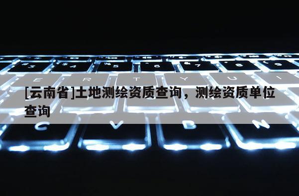 [云南省]土地測繪資質(zhì)查詢，測繪資質(zhì)單位查詢