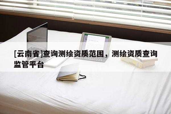 [云南省]查詢測繪資質(zhì)范圍，測繪資質(zhì)查詢監(jiān)管平臺
