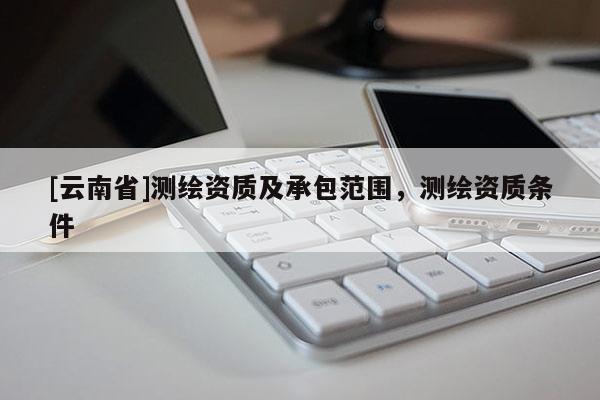 [云南省]測繪資質及承包范圍，測繪資質條件