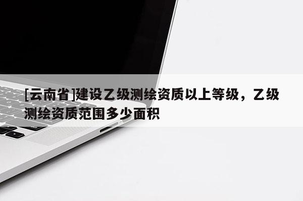 [云南省]建設乙級測繪資質以上等級，乙級測繪資質范圍多少面積