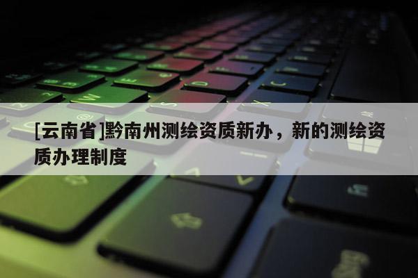 [云南省]黔南州測繪資質(zhì)新辦，新的測繪資質(zhì)辦理制度