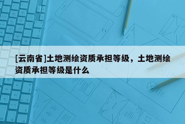 [云南省]土地測(cè)繪資質(zhì)承擔(dān)等級(jí)，土地測(cè)繪資質(zhì)承擔(dān)等級(jí)是什么