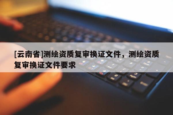 [云南省]測繪資質復審換證文件，測繪資質復審換證文件要求