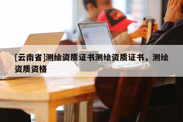 [云南省]測繪資質證書測繪資質證書，測繪資質資格