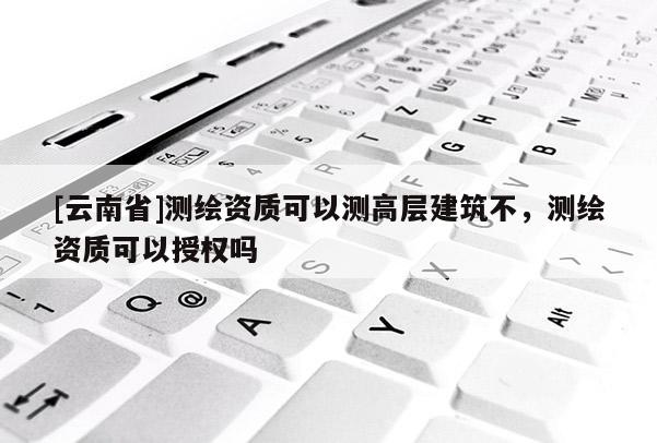 [云南省]測繪資質可以測高層建筑不，測繪資質可以授權嗎