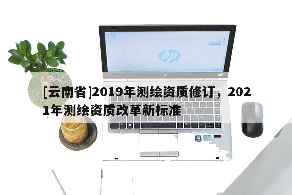 [云南省]2019年測繪資質修訂，2021年測繪資質改革新標準