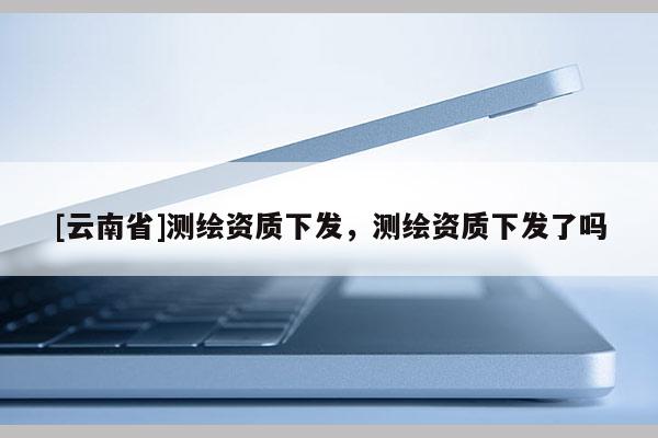 [云南省]測繪資質下發，測繪資質下發了嗎