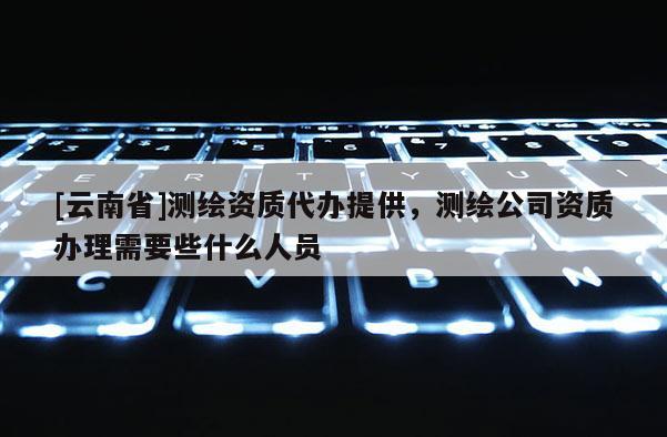 [云南省]測繪資質代辦提供，測繪公司資質辦理需要些什么人員