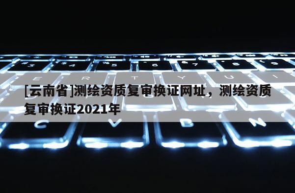 [云南省]測(cè)繪資質(zhì)復(fù)審換證網(wǎng)址，測(cè)繪資質(zhì)復(fù)審換證2021年