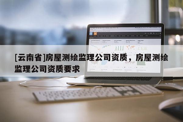 [云南省]房屋測繪監理公司資質，房屋測繪監理公司資質要求