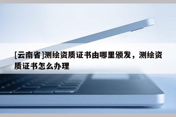 [云南省]測繪資質證書由哪里頒發，測繪資質證書怎么辦理