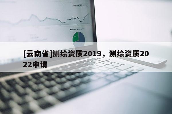 [云南省]測(cè)繪資質(zhì)2019，測(cè)繪資質(zhì)2022申請(qǐng)