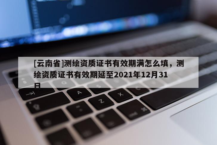 [云南省]測繪資質證書有效期滿怎么填，測繪資質證書有效期延至2021年12月31日