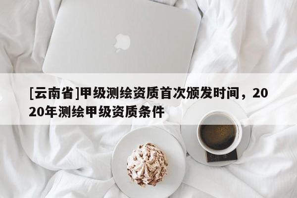 [云南省]甲級測繪資質首次頒發時間，2020年測繪甲級資質條件