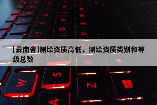 [云南省]測(cè)繪資質(zhì)高低，測(cè)繪資質(zhì)類別和等級(jí)總數(shù)