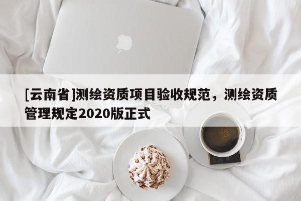 [云南省]測繪資質項目驗收規(guī)范，測繪資質管理規(guī)定2020版正式