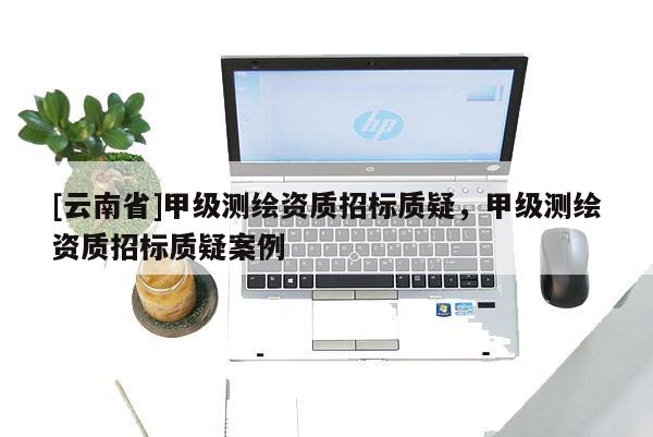 [云南省]甲級測繪資質招標質疑，甲級測繪資質招標質疑案例