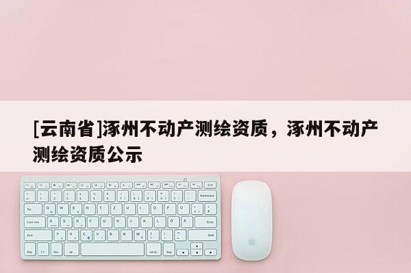 [云南省]涿州不動產測繪資質，涿州不動產測繪資質公示