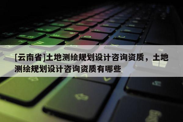 [云南省]土地測繪規劃設計咨詢資質，土地測繪規劃設計咨詢資質有哪些