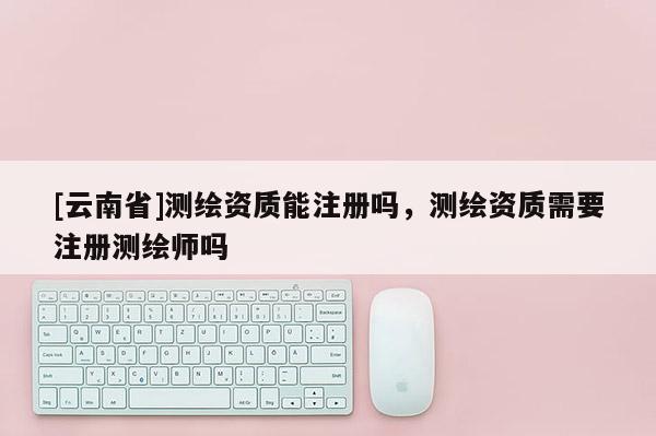 [云南省]測繪資質能注冊嗎，測繪資質需要注冊測繪師嗎