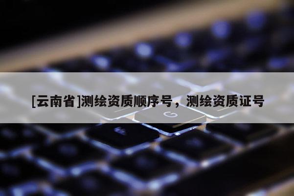 [云南省]測(cè)繪資質(zhì)順序號(hào)，測(cè)繪資質(zhì)證號(hào)