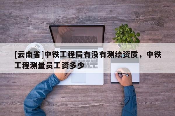 [云南省]中鐵工程局有沒有測繪資質，中鐵工程測量員工資多少