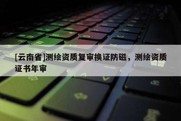 [云南省]測繪資質(zhì)復(fù)審換證防磁，測繪資質(zhì)證書年審