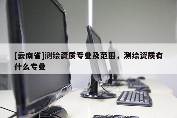 [云南省]測繪資質專業及范圍，測繪資質有什么專業
