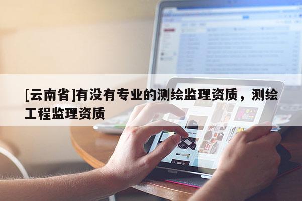[云南省]有沒有專業(yè)的測繪監(jiān)理資質(zhì)，測繪工程監(jiān)理資質(zhì)