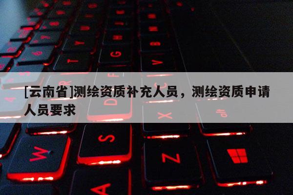 [云南省]測繪資質(zhì)補充人員，測繪資質(zhì)申請人員要求