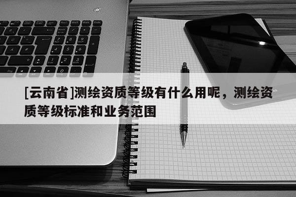 [云南省]測繪資質等級有什么用呢，測繪資質等級標準和業務范圍