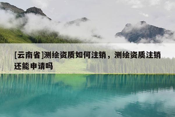 [云南省]測繪資質如何注銷，測繪資質注銷還能申請嗎