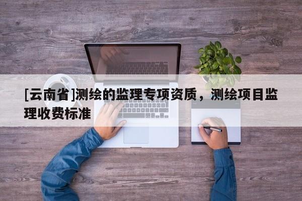 [云南省]測(cè)繪的監(jiān)理專項(xiàng)資質(zhì)，測(cè)繪項(xiàng)目監(jiān)理收費(fèi)標(biāo)準(zhǔn)