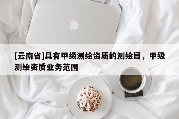 [云南省]具有甲級(jí)測(cè)繪資質(zhì)的測(cè)繪局，甲級(jí)測(cè)繪資質(zhì)業(yè)務(wù)范圍