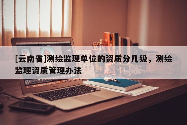 [云南省]測繪監理單位的資質分幾級，測繪監理資質管理辦法