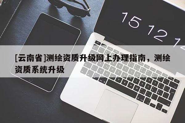 [云南省]測繪資質升級網上辦理指南，測繪資質系統升級