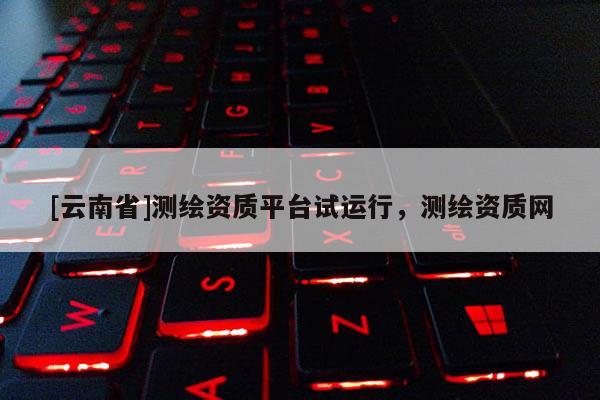 [云南省]測繪資質(zhì)平臺試運行，測繪資質(zhì)網(wǎng)