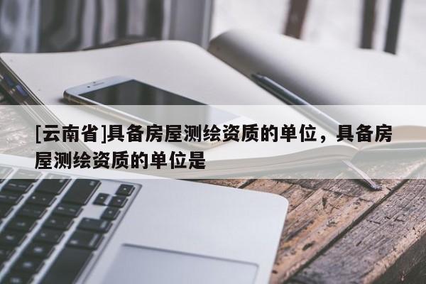 [云南省]具備房屋測(cè)繪資質(zhì)的單位，具備房屋測(cè)繪資質(zhì)的單位是